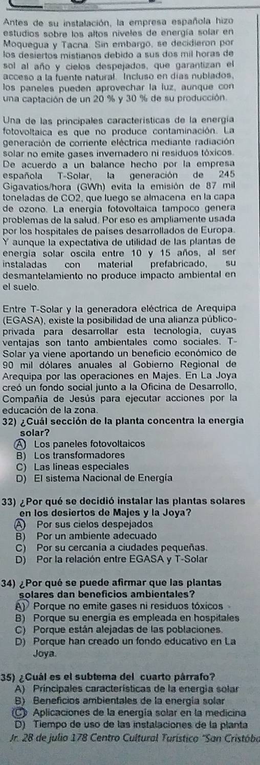 Antes de su instalación, la empresa española hizo
estudios sobre los altos niveles de energía solar en
Moquegua y Tacna. Sin embargó, se decidieron por
los desiertos mistianos debido a sus dos mil horas de
sol al año y cielos despejados, que garantizan el
acceso a la fuente natural. Incluso en días nublados,
los paneles pueden aprovechar la luz, aunque con
una captación de un 20 % y 30 % de su producción.
Una de las principales características de la energía
fotovoltaica es que no produce contaminación. La
generación de corriente eléctrica mediante radiación
solar no emite gases inveradero ni residuos tóxicos.
De acuerdo a un balance hecho por la empresa
española T-Solar, la generación de 245
Gigavatios/hora (GWh) evita la emisión de 87 mil
toneladas de CO2, que luego se almacena en la capa
de ozono. La energía fotovoltaica tampoño genera
problemas de la salud. Por eso es ampliamente usada
por los hospitales de países desarrollados de Europa.
Y aunque la expectativa de utilidad de las plantas de
energía solar oscila entre 10 y 15 años, al ser
instaladas con material prefabricado, su
desmantelamiento no produce impacto ambiental en
el suelo.
Entre T-Solar y la generadora eléctrica de Arequipa
(EGASA), existe la posibilidad de una alianza público-
privada para desarrollar esta tecnología, cuyas
ventajas son tanto ambientales como sociales. T-
Solar ya viene aportando un beneficio económico de
90 mil dólares anuales al Gobierno Regional de
Arequipa por las operaciones en Majes. En La Joya
creó un fondo social junto a la Oficina de Desarrollo,
Compañía de Jesús para ejecutar acciones por la
educación de la zona.
32) ¿Cuál sección de la planta concentra la energía
solar?
A Los paneles fotovoltaicos
B) Los transformadores
C) Las lineas especiales
D) El sistema Nacional de Energía
33) ¿Por qué se decidió instalar las plantas solares
en los desiertos de Majes y la Joya?
Por sus cielos despejados
B) Por un ambiente adecuado
C) Por su cercanía a ciudades pequeñas.
D) Por la relación entre EGASA y T-Solar
34) ¿Por qué se puede afirmar que las plantas
solares dan beneficios ambientales?
A) Porque no emite gases ni residuos tóxicos
B) Porque su energía es empleada en hospitales
C) Porque están alejadas de las poblaciones
D) Porque han creado un fondo educativo en La
Joya.
35) ¿Cuál es el sublema del cuarto párrafo?
A) Príncipales características de la energía solar
B) Beneficios ambientales de la energía solar
Aplicaciones de la energía solar en la medicina
D) Tiempo de uso de las instalaciones de la planta
Jr. 28 de julio 178 Centro Cultural Turístico "San Cristóbo