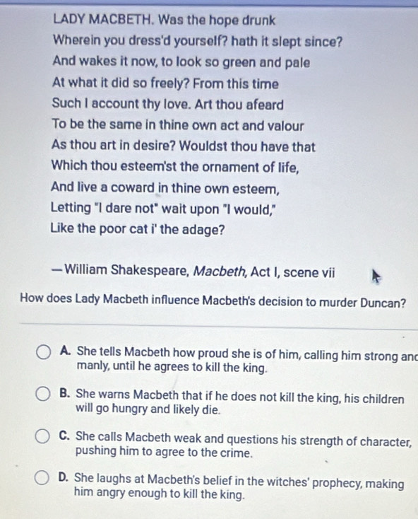 LADY MACBETH. Was the hope drunk
Wherein you dress'd yourself? hath it slept since?
And wakes it now, to look so green and pale
At what it did so freely? From this time
Such I account thy love. Art thou afeard
To be the same in thine own act and valour
As thou art in desire? Wouldst thou have that
Which thou esteem'st the ornament of life,
And live a coward in thine own esteem,
Letting "I dare not" wait upon "I would,"
Like the poor cat i' the adage?
— William Shakespeare, Macbeth, Act I, scene vii
How does Lady Macbeth influence Macbeth's decision to murder Duncan?
A. She tells Macbeth how proud she is of him, calling him strong and
manly, until he agrees to kill the king.
B. She warns Macbeth that if he does not kill the king, his children
will go hungry and likely die.
C. She calls Macbeth weak and questions his strength of character,
pushing him to agree to the crime.
D. She laughs at Macbeth's belief in the witches' prophecy, making
him angry enough to kill the king.