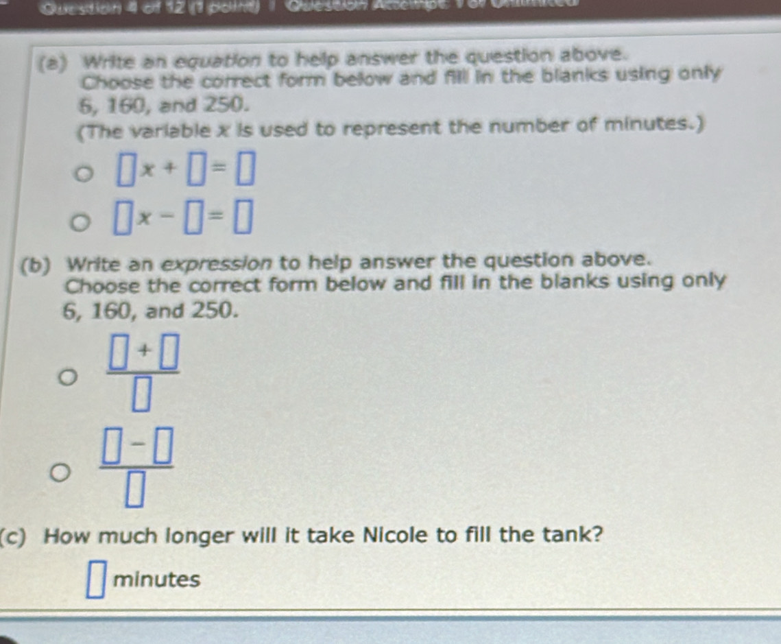 (1 potnt) 1 Qulestlon Accethpe 169 
(a) Write an equation to help answer the question above. 
Choose the correct form below and fill in the blanks using only
6, 160, and 250. 
(The variable x is used to represent the number of minutes.)
□ x+□ =□
□ x-□ =□
(b) Write an expression to help answer the question above. 
Choose the correct form below and fill in the blanks using only
6, 160, and 250.
 (□ +□ )/□  
 (□ -□ )/□  
(c) How much longer will it take Nicole to fill the tank?
minutes