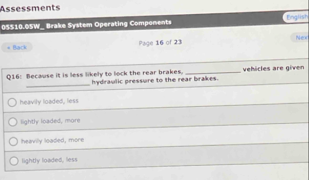 Assessments
English
05510.05W_ Brake System Operating Components
« Back Page 16 of 23 Nex
Q16: Because it is less likely to lock the rear brakes, _vehicles are given
_
hydraulic pressure to the rear brakes.
heavily loaded, less
lightly loaded, more
heavily loaded, more
lightly loaded, less