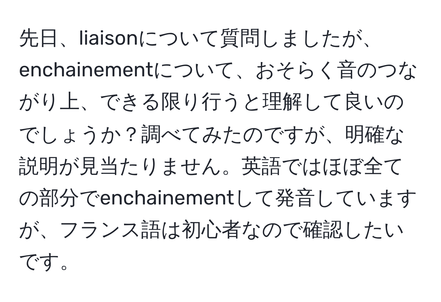 先日、liaisonについて質問しましたが、enchainementについて、おそらく音のつながり上、できる限り行うと理解して良いのでしょうか？調べてみたのですが、明確な説明が見当たりません。英語ではほぼ全ての部分でenchainementして発音していますが、フランス語は初心者なので確認したいです。