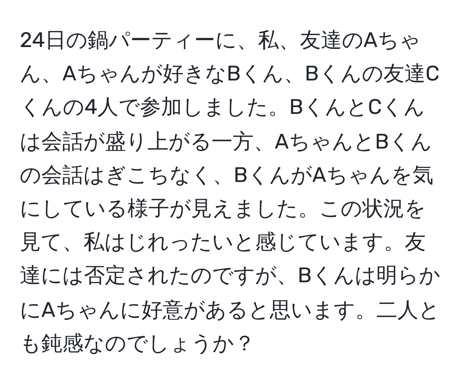 24日の鍋パーティーに、私、友達のAちゃん、Aちゃんが好きなBくん、Bくんの友達Cくんの4人で参加しました。BくんとCくんは会話が盛り上がる一方、AちゃんとBくんの会話はぎこちなく、BくんがAちゃんを気にしている様子が見えました。この状況を見て、私はじれったいと感じています。友達には否定されたのですが、Bくんは明らかにAちゃんに好意があると思います。二人とも鈍感なのでしょうか？