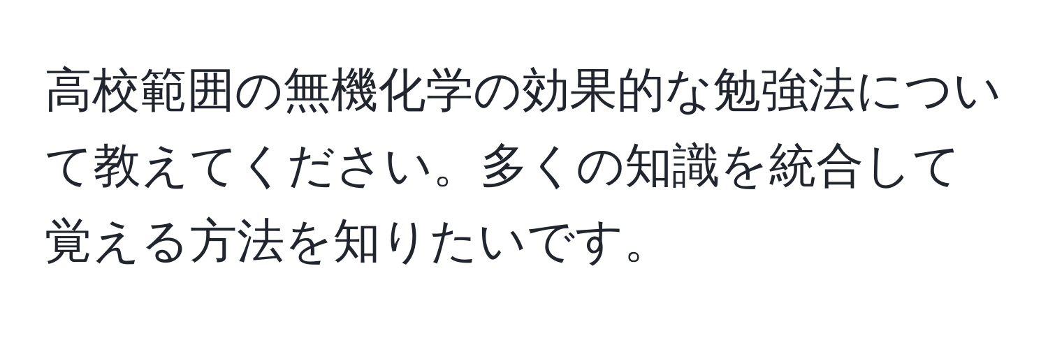 高校範囲の無機化学の効果的な勉強法について教えてください。多くの知識を統合して覚える方法を知りたいです。