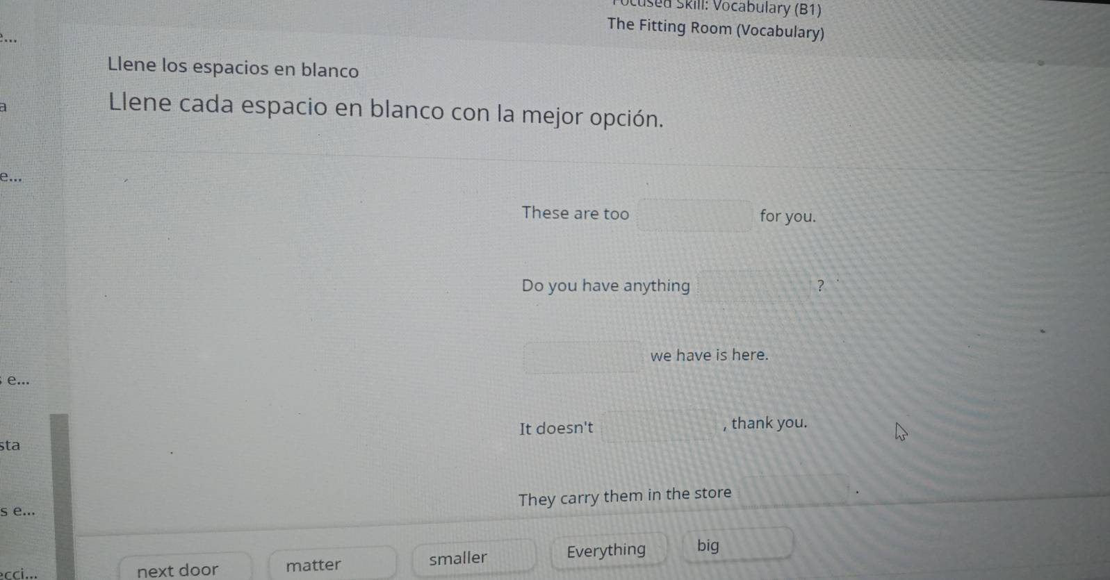 Scused Skill: Vocabulary (B1) 
The Fitting Room (Vocabulary) 
... 
Llene los espacios en blanco 
a 
Llene cada espacio en blanco con la mejor opción. 
e... 
These are too □ for you. 
Do you have anything 10,□  
□ we have is here. 
e... 
It doesn't □ , thank you. 
sta 
They carry them in the store 
s e... 
cci... next door matter smaller Everything big _2