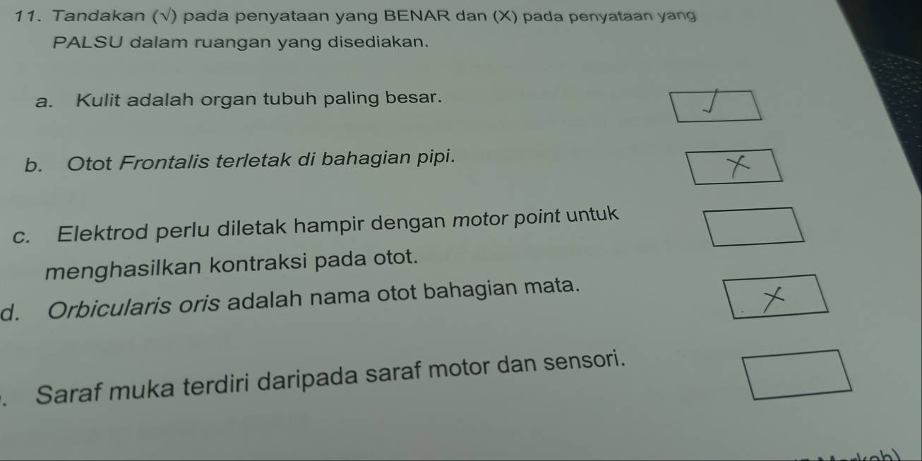 Tandakan (√) pada penyataan yang BENAR dan (X) pada penyataan yang 
PALSU dalam ruangan yang disediakan. 
a. Kulit adalah organ tubuh paling besar. 
b. Otot Frontalis terletak di bahagian pipi. 
c. Elektrod perlu diletak hampir dengan motor point untuk 
menghasilkan kontraksi pada otot. 
d. Orbicularis oris adalah nama otot bahagian mata. 
Saraf muka terdiri daripada saraf motor dan sensori.