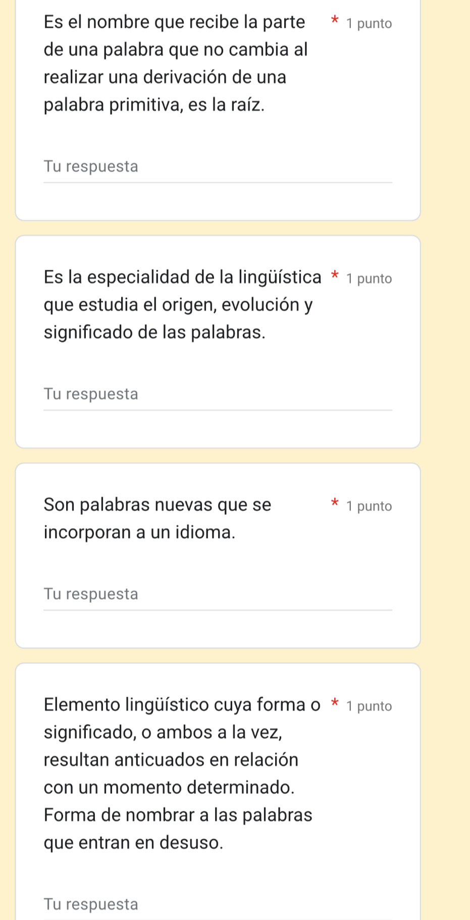 Es el nombre que recibe la parte * 1 punto 
de una palabra que no cambia al 
realizar una derivación de una 
palabra primitiva, es la raíz. 
Tu respuesta 
Es la especialidad de la lingüística * 1 punto 
que estudia el origen, evolución y 
significado de las palabras. 
Tu respuesta 
Son palabras nuevas que se 1 punto 
incorporan a un idioma. 
Tu respuesta 
ElEmento lingüístico cuya forma o * 1 punto 
significado, o ambos a la vez, 
resultan anticuados en relación 
con un momento determinado. 
Forma de nombrar a las palabras 
que entran en desuso. 
Tu respuesta