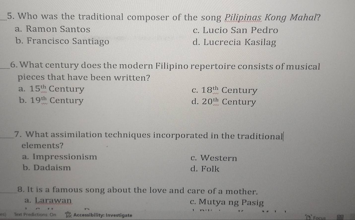 Who was the traditional composer of the song Pilipinas Kong Mahal?
a. Ramon Santos c. Lucio San Pedro
b. Francisco Santiago d. Lucrecia Kasilag
_6. What century does the modern Filipino repertoire consists of musical
pieces that have been written?
a. 15^(th) Century C. 18^(th) Century
b. 19^(th) Century d. 20^(th) Century
_7. What assimilation techniques incorporated in the traditional
elements?
a. Impressionism c. Western
b. Dadaism d. Folk
_8. It is a famous song about the love and care of a mother.
a. Larawan c. Mutya ng Pasig
es) Text Predictions: On Accessibility: Investigate Focus