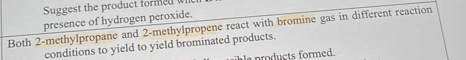 Suggest the product formed W 
presence of hydrogen peroxide. 
Both 2 -methylpropane and 2 -methylpropene react with bromine gas in different reaction 
conditions to yield to yield brominated products. 
l products formed.