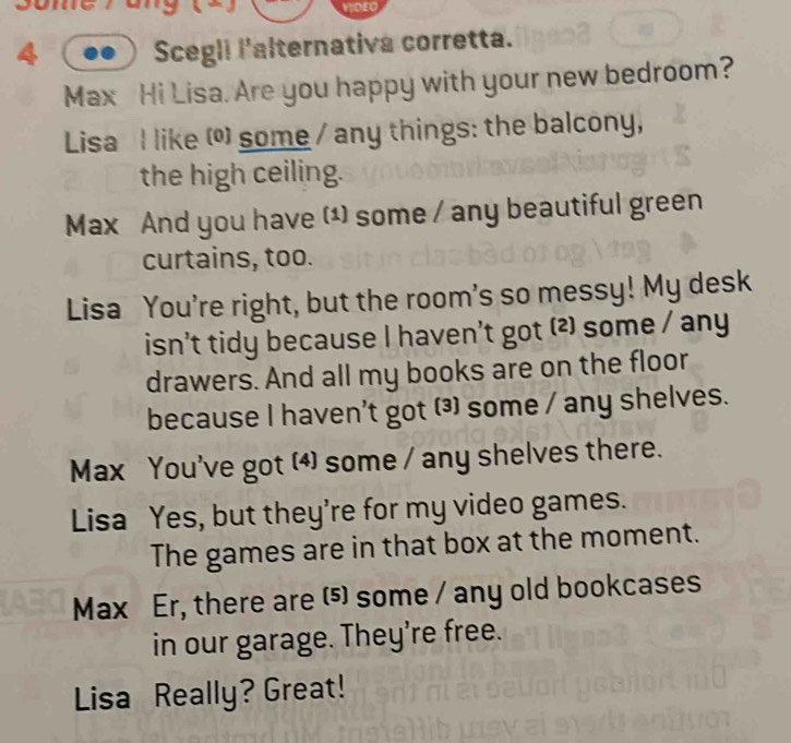 VDEC 
a 
Scegli l'alternativa corretta. 
Max Hi Lisa. Are you happy with your new bedroom? 
Lisa I like () some / any things: the balcony, 
the high ceiling. 
Max And you have (¹) some / any beautiful green 
curtains, too. 
Lisa You're right, but the room's so messy! My desk 
isn't tidy because I haven't got ⑵ some / any 
drawers. And all my books are on the floor 
because I haven't got (³) some / any shelves. 
Max You've got (4) some / any shelves there. 
Lisa Yes, but they're for my video games. 
The games are in that box at the moment. 
Max Er, there are (⑸ some / any old bookcases 
in our garage. They’re free. 
Lisa Really? Great!