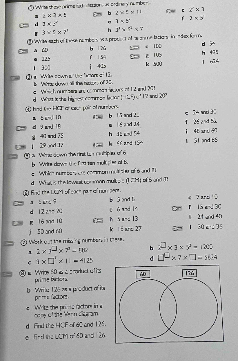 ① Write these prime factorisations as ordinary numbers. 
a 2* 3* 5
b 2* 5* 11
c 2^2* 3
d 2* 3^2
e 3* 5^2
f 2* 5^3
g 3* 5* 7^2
h 3^3* 5^2* 7
② Write each of these numbers as a product of its prime factors, in index form. 
a 60 b 126 c 100
d 54
e 225 f 154 g 1 05 h 495
1 300 j 405 k 500 1 624
③ a Write down all the factors of 12. 
b Write down all the factors of 20. 
c Which numbers are common factors of 12 and 20? 
d What is the highest common factor (HCF) of 12 and 20? 
④ Find the HCF of each pair of numbers. 
a 6 and 10 b 15 and 20 c 24 and 30
d 9 and 18 e 16 and 24 f 26 and 52
g 40 and 75 h 36 and 54 i 48 and 60
j 29 and 37 k 66 and 154 51 and 85
⑤ a Write down the first ten multiples of 6. 
b Write down the first ten multiples of 8. 
c Which numbers are common multiples of 6 and 8? 
d What is the lowest common multiple (LCM) of 6 and 8? 
⑥ Find the LCM of each pair of numbers. 
a 6 and 9 b 5 and 8 c 7 and 10
d 12 and 20 e 6 and 14 f 15 and 30
g 16 and 10 h 5 and 13 i 24 and 40
j 50 and 60 k 18 and 27 1 30 and 36
⑦ Work out the missing numbers in these. 
a 2* 3^(□)* 7^2=882
b 2^(□)* 3* 5^2=1200
C 3* □^3* 11=4125
d □^(□)* 7* □ =5824
⑧ a Write 60 as a product of its 
prime factors. 
b Write 126 as a product of its 
prime factors. 
c Write the prime factors in a 
copy of the Venn diagram. 
d Find the HCF of 60 and 126. 
e Find the LCM of 60 and 126.