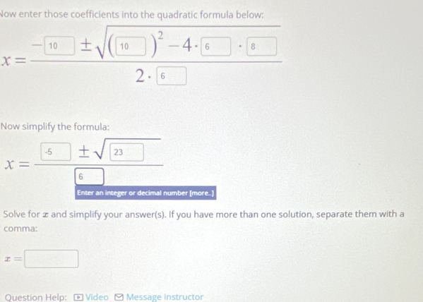 Now enter those coefficients into the quadratic formula below:
x=frac -[10]± sqrt((□ )^2)-4· 6□ · □ 2· 6
Now simplify the formula:
x= 5± sqrt(23)/6 
Enter an integer or decimal number [more..] 
Solve for æ and simplify your answer(s). If you have more than one solution, separate them with a 
comma:
x=□
Question Help: - Video - Message instructor