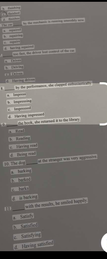 b. finishing
c finished
d finishes
The car_ by the mechanic is running smoothly now.
a. repaired
b. repairing
c. repairs
d. having repaired
a _too fast, the driver lost control of the car.
a. Drives
b. Driving
c. Driven
d. Having driven
8._ by the performance, she clapped enthusiastically.
a. Impress
b. Impressing
c. Impressed
d. Having impressed
9._ the book, she returned it to the library.
a. Read
b. Reading
c. Having read
d. Being read
10. The dog _at the stranger was very aggressive.
a. barking
b. barked
c. barks
d. is barking
1 _with the results, he smiled happily.
a. Satisfy
b. Satisfied
c. Satisfying
d. Having satisfied