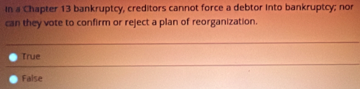 In a Chapter 13 bankruptcy, creditors cannot force a debtor into bankruptcy; nor
can they vote to confirm or reject a plan of reorganization.
True
_
False