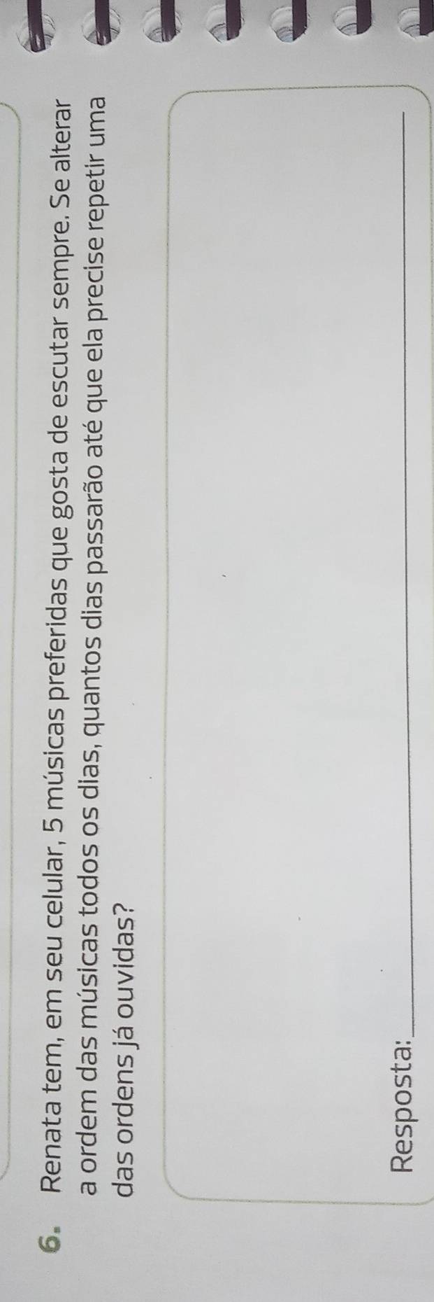 Renata tem, em seu celular, 5 músicas preferidas que gosta de escutar sempre. Se alterar 
a ordem das músicas todos os dias, quantos dias passarão até que ela precise repetir uma 
das ordens já ouvidas? 
Resposta:_