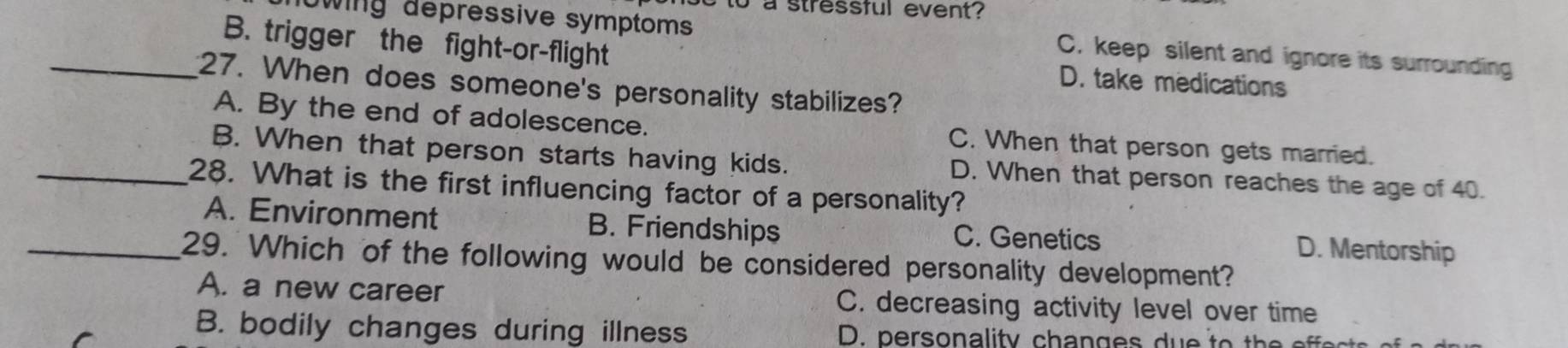 to a stressful event ?
wing depressive symptoms C. keep silent and ignore its surrounding
B. trigger the fight-or-flight D. take medications
_27. When does someone's personality stabilizes?
A. By the end of adolescence. C. When that person gets married.
B. When that person starts having kids. D. When that person reaches the age of 40.
_28. What is the first influencing factor of a personality?
A. Environment B. Friendships C. Genetics D. Mentorship
_29. Which of the following would be considered personality development?
A. a new career C. decreasing activity level over time
B. bodily changes during illness D. person ality c h a n g e s d o h e