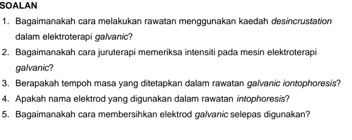 SOALAN 
1. Bagaimanakah cara melakukan rawatan menggunakan kaedah desincrustation 
dalam elektroterapi galvanic? 
2. Bagaimanakah cara juruterapi memeriksa intensiti pada mesin elektroterapi 
galvanic? 
3. Berapakah tempoh masa yang ditetapkan dalam rawatan galvanic iontophoresis? 
4. Apakah nama elektrod yang digunakan dalam rawatan intophoresis? 
5. Bagaimanakah cara membersihkan elektrod galvanic selepas digunakan?