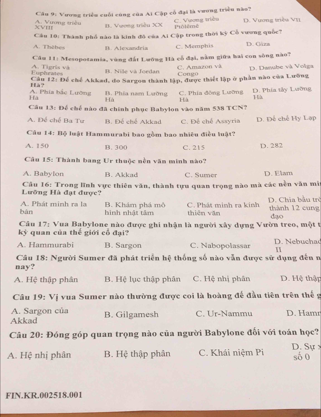 Cầu 9: Vương triều cuối cùng của Ai Cập cỗ đại là vương triều nào?
A. Vương triều
XVIII B. Vương triều XX C. Vương triều D. Vương triều VII
Ptôlêmê
Câu 10: Thành phố nào là kinh đô của Ai Cập trong thời kỳ Cổ vương quốc?
A. Thèbes B. Alexandria C. Memphis D. Giza
Câu 11: Mesopotamia, vùng đất Lưỡng Hà cổ đại, nằm giữa hai con sông nào?
A. Tigris và
Euphrates B. Nile và Jordan C. Amazon và D. Danube và Volga
Congo
Câu 12: Đế chế Akkad, do Sargon thành lập, được thiết lập ở phần nào của Lưỡng
Hà?
A. Phía bắc Lưỡng B. Phía nam Lường C. Phía đông Lưỡng D. Phía tây Lưỡng
Hà
Hà
Hà
Hà
Câu 13: Đế chế nào đã chinh phục Babylon vào năm 538 TCN?
A. Đế chế Ba Tư B. Đế chế Akkad C. Đế chế Assyria D. Đế chế Hy Lạp
Câu 14:1 Bộ luật Hammurabi bao gồm bao nhiêu điều luật?
A. 150 B. 300 C. 215 D. 282
Câu 15: Thành bang Ur thuộc nền văn minh nào?
A. Babylon B. Akkad C. Sumer D. Elam
Câu 16: Trong lĩnh vực thiên văn, thành tựu quan trọng nào mà các nền văn mir
Lưỡng Hà đạt được?
A. Phát minh ra la B. Khám phá mô C. Phát minh ra kính D. Chia bầu trò
thành 12 cung
bàn hình nhật tâm thiên vǎn
đạo
Câu 17: Vua Babylone nào được ghi nhận là người xây dựng Vườn treo, một t
kỳ quan của thế giới cổ đại?
A. Hammurabi B. Sargon C. Nabopolassar D. Nebuchad
II
Câu 18: Người Sumer đã phát triển hệ thống số nào vẫn được sử dụng đến n
nay?
A. Hệ thập phân B. Hệ lục thập phân C. Hệ nhị phân D. Hệ thập
Câu 19: Vị vua Sumer nào thường được coi là hoàng đế đầu tiên trên thế g
A. Sargon của D. Hamn
B. Gilgamesh C. Ur-Nammu
Akkad
Câu 20: Đóng góp quan trọng nào của người Babylone đối với toán học?
D. Sựx
A. Hệ nhị phân B. Hệ thập phân C. Khái niệm Pi số0
FIN.KR.002518.001