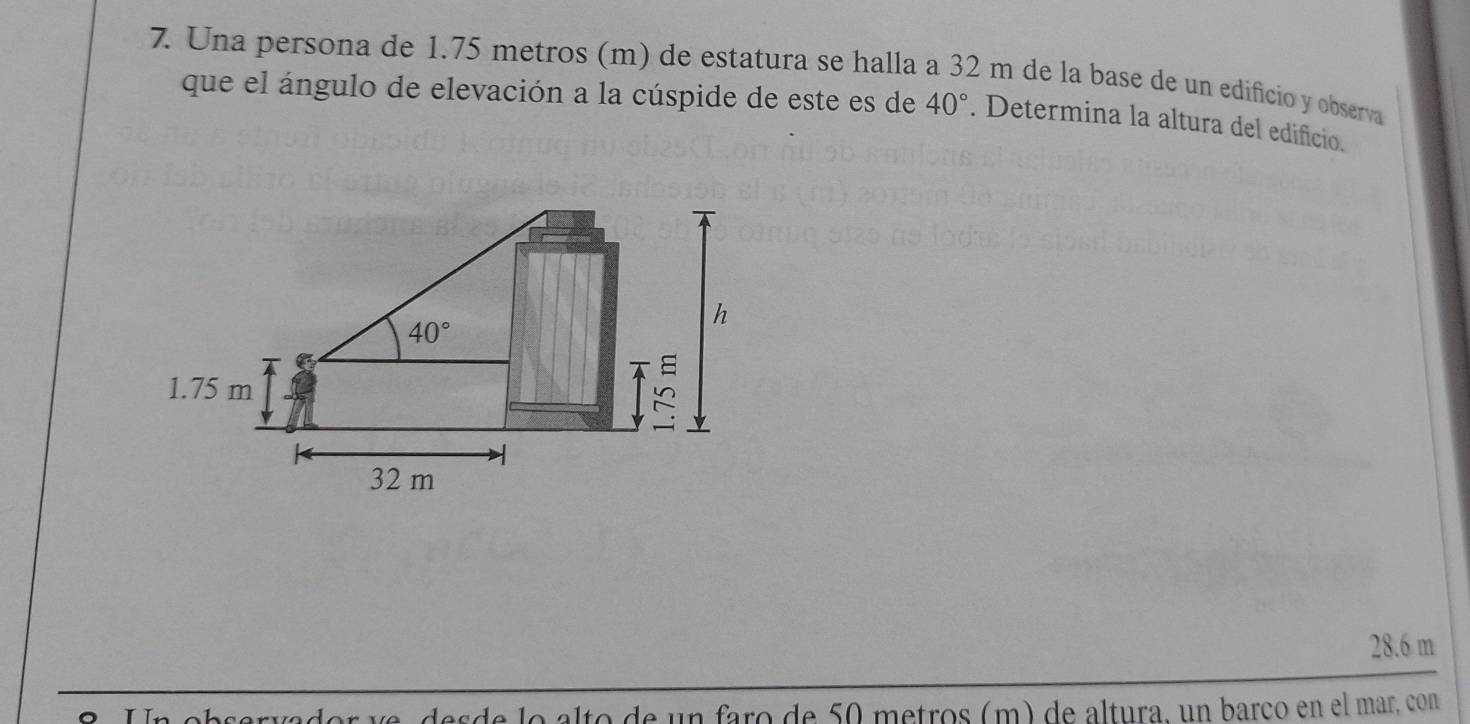 Una persona de 1.75 metros (m) de estatura se halla a 32 m de la base de un edificio y observa
que el ángulo de elevación a la cúspide de este es de 40°. Determina la altura del edificio.
28.6 m
Un observador ve, desde lo alto de un faro de 50 metros (m) de altura, un barço en el mar, con