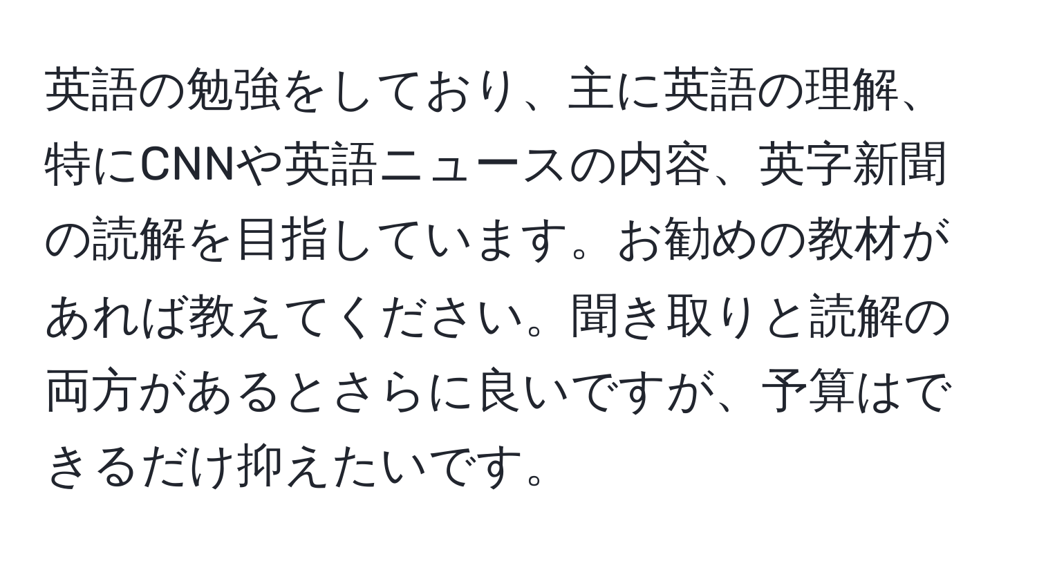 英語の勉強をしており、主に英語の理解、特にCNNや英語ニュースの内容、英字新聞の読解を目指しています。お勧めの教材があれば教えてください。聞き取りと読解の両方があるとさらに良いですが、予算はできるだけ抑えたいです。