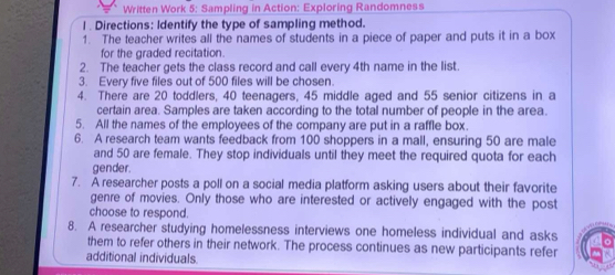 Written Work 5: Sampling in Action: Exploring Randomness 
l . Directions: Identify the type of sampling method. 
1. The teacher writes all the names of students in a piece of paper and puts it in a box 
for the graded recitation. 
2. The teacher gets the class record and call every 4th name in the list. 
3. Every five files out of 500 files will be chosen. 
4. There are 20 toddlers, 40 teenagers, 45 middle aged and 55 senior citizens in a 
certain area. Samples are taken according to the total number of people in the area. 
5. All the names of the employees of the company are put in a raffle box. 
6. A research team wants feedback from 100 shoppers in a mall, ensuring 50 are male 
and 50 are female. They stop individuals until they meet the required quota for each 
gender. 
7. A researcher posts a poll on a social media platform asking users about their favorite 
genre of movies. Only those who are interested or actively engaged with the post 
choose to respond. 
8. A researcher studying homelessness interviews one homeless individual and asks 
them to refer others in their network. The process continues as new participants refer 
additional individuals.