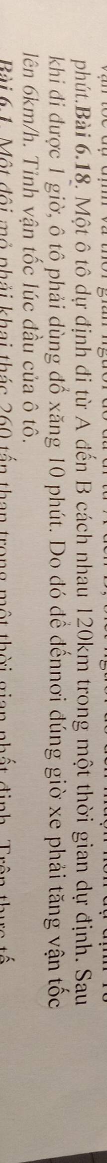 phút.Bài 6.18. Một ô tô dự định đi từ A đến B cách nhau 120km trong một thời gian dự định. Sau 
khi đi được 1 giờ, ô tô phải dùng đổ xăng 10 phút. Do đó để đếnnơi đúng giờ xe phải tăng vận tốc 
lên 6km/h. Tỉnh vận tốc lúc đầu của ô tô. 
Bài 6 1. Một đội mỏ phải khai thác 260 tấn than trong một thời gian nhất đinh Trên thuc tế