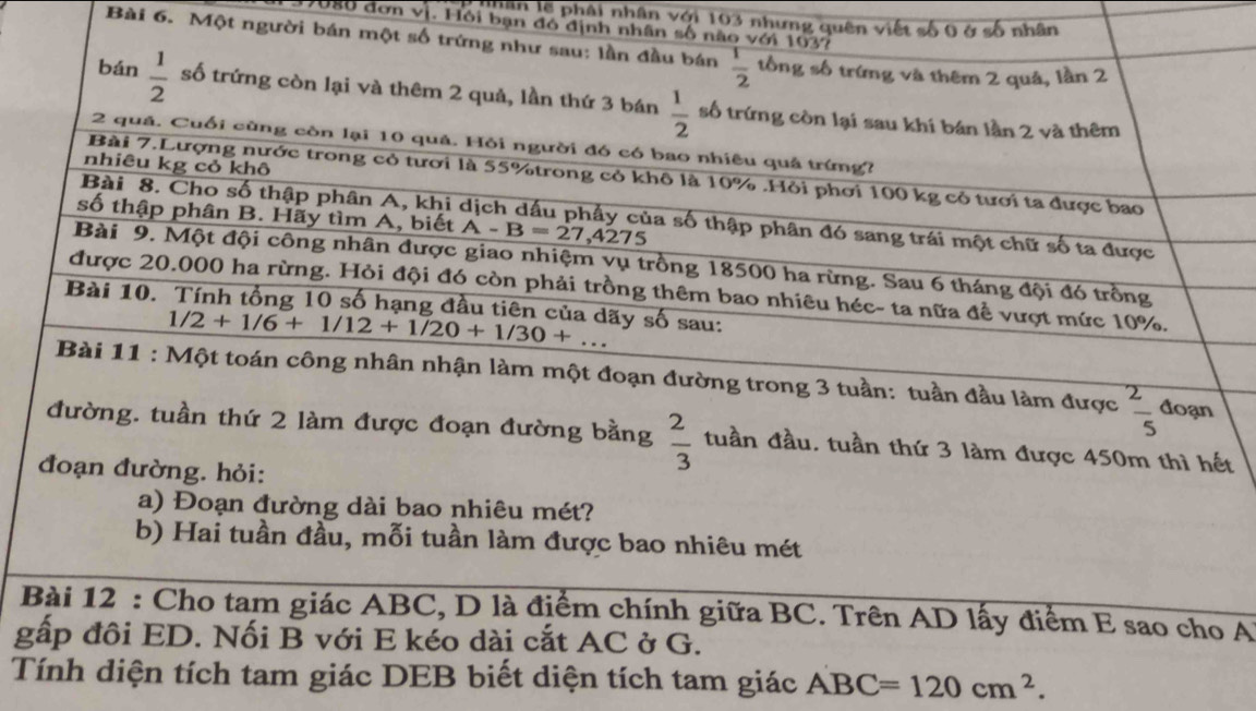 Lân lệ phâi nhân với 103 nhưng quên viết số 0 ở số nhân
J086 đơn vị. Hồi bạn đó định nhân số nào với 1037
Bài 6. Một người bán một số trứng như sau: lần đầu bán  1/2  tổng số trứng và thêm 2 quả, lần 2
bán  1/2  số trứng còn lại và thêm 2 quả, lần thứ 3 bán  1/2  số trứng còn lại sau khí bán lần 2 và thêm
2 quả. Cuối cùng còn lại 10 quả. Hỏi người đó có bao nhiêu quả trứng?
nhiêu kg cỏ khô
Bài 7.Lượng nước trong cỏ tươi là 55%trong cỏ khô là 10% .Hỏi phơi 100 kg cỏ tươi ta được bao
số thập phân B. Hãy tìm A, biết A-B=27,4275
Bài 8. Cho số thập phân A, khi dịch dấu phẩy của số thập phân đó sang trái một chữ số ta được
Bài 9. Một đội công nhân được giao nhiệm vụ trồng 18500 ha rừng. Sau 6 tháng đội đó trồng
được 20.000 ha rừng. Hỏi đội đó còn phải trồng thêm bao nhiêu héc- ta nữa để vượt mức 10%.
Bài 10. Tính tổng 10 số hạng đầu tiên của dãy số sau:
1/2+1/6+1/12+1/20+1/30+...
Bài 11 : Một toán công nhân nhận làm một đoạn đường trong 3 tuần: tuần đầu làm được  2/5  đoạn
đường. tuần thứ 2 làm được đoạn đường bằng  2/3  tuần đầu. tuần thứ 3 làm được 450m thì hết
đoạn đường. hỏi:
a) Đoạn đường dài bao nhiêu mét?
b) Hai tuần đầu, mỗi tuần làm được bao nhiêu mét
Bài 12 : Cho tam giác ABC, D là điểm chính giữa BC. Trên AD lấy điểm E sao cho A
gấp đôi ED. Nối B với E kéo dài cắt AC ở G.
Tính diện tích tam giác DEB biết diện tích tam giác ABC=120cm^2.