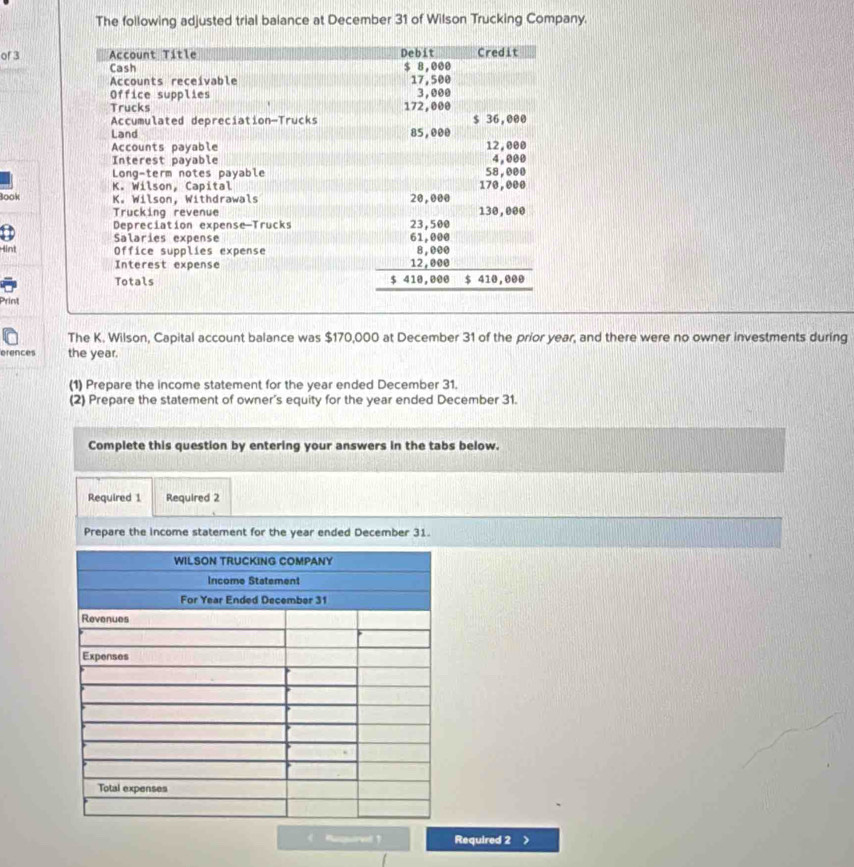 The following adjusted trial baiance at December 31 of Wilson Trucking Company. 
of 3
Book 
Hint 
Print 
The K. Wilson, Capital account balance was $170,000 at December 31 of the prior year, and there were no owner investments during 
erences the year. 
(1) Prepare the income statement for the year ended December 31. 
(2) Prepare the statement of owner's equity for the year ended December 31. 
Complete this question by entering your answers in the tabs below. 
Required 1 Required 2 
Prepare the income statement for the year ended December 31. 
< Ruqservt 1 Required 2