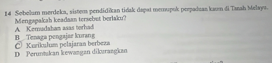 Sebelum merdeka, sistem pendidikan tidak dapat memupuk perpaduan kaum di Tanah Melayu.
Mengapakah keadaan tersebut berlaku?
A Kemudahan asas terhad
B Tenaga pengajar kurang
Kurikulum pelajaran berbeza
D Peruntukan kewangan dikurangkan