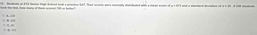 Students at XYZ Senior High School took a practice SAT. Their scores were normally distributed with a mean score of mu =675 and a standard deviation of sigma =25.If250 students
took the test, how many of them scored 700 or better?
A. 238
B. 200
C. 40
D. 170