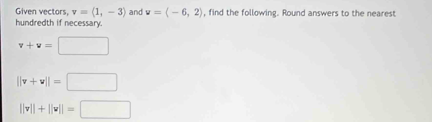 Given vectors, v=langle 1,-3rangle and w=langle -6,2rangle , find the following. Round answers to the nearest 
hundredth if necessary.
v+v=□
||v+v||=□
||v||+||v||=□