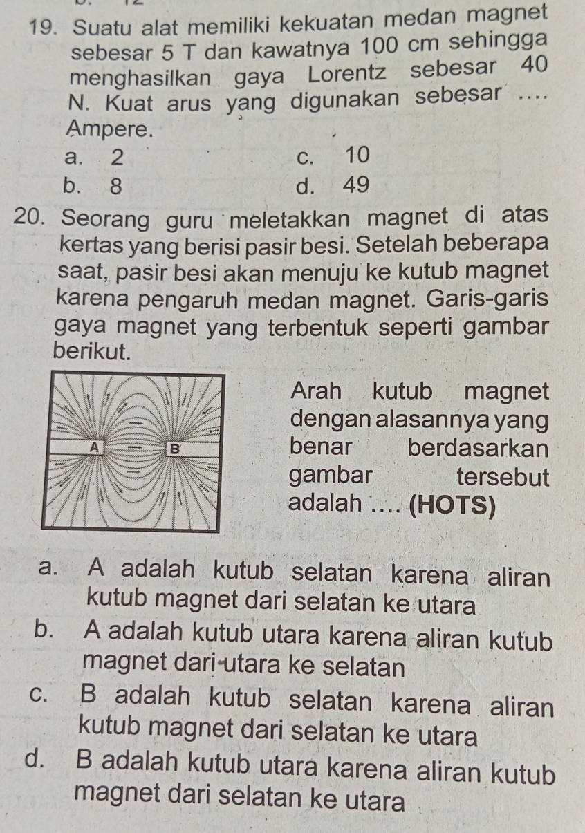 Suatu alat memiliki kekuatan medan magnet
sebesar 5 T dan kawatnya 100 cm sehingga
menghasilkan gaya Lorentz sebesar 40
N. Kuat arus yang digunakan sebesar ....
Ampere.
a. 2 c. 10
b. 8 d. 49
20. Seorang guru meletakkan magnet di atas
kertas yang berisi pasir besi. Setelah beberapa
saat, pasir besi akan menuju ke kutub magnet
karena pengaruh medan magnet. Garis-garis
gaya magnet yang terbentuk seperti gambar
berikut.
Arah kutub magnet
dengan alasannya yang
benar berdasarkan
gambar tersebut
adalah .. (HOTS)
a. A adalah kutub selatan karena aliran
kutub magnet dari selatan ke utara
b. A adalah kutub utara karena aliran kutub
magnet dari utara ke selatan
c. B adalah kutub selatan karena aliran
kutub magnet dari selatan ke utara
d. B adalah kutub utara karena aliran kutub
magnet dari selatan ke utara