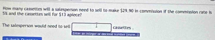 How many cassettes will a salesperson need to sell to make $29.90 in commission if the commission rate is
5% and the cassettes sell for $13 apiece? 
The salesperson would need to sell cassettes . 
Enter an infeger or decimal number [more..]