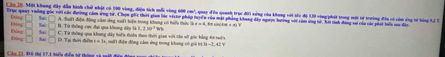 Một khung dây dẫn hình chữ nhật có 100 vòng, điện tích mỗi vòng 600 cm^3
Trục quay vuờng gốc với các đường cảm ứng từ. Chọn gốc thời giam lúc véctơ pháp tuyển của mặt pháng khung đây ngược hướng với cảm ứng tử. Xét tính đùng sai của các phát biểu sau đây. Đúng: □ Sai: □ , quay đều quanh trục đời xứng của khung với tớc độ 120 vòng/phát trong một tử trường đều có cảm ứng tử bóng 9,2 T.
A. Suất điện động cảm ứng xuất hiện trong khung có biểu thức là
Đáng: □ Sai: □ B. Tử thông cực đại qua khung đây là 1, 2.10^3 Wb e=4,8π sin (4π +π )
Dúng: □ Sai: □ C. Tử thông qua khung dây biến thiên theo thời gian với tân số góc bằng 4/ rad/'s
Đúng □ Sai: □ D. Tại thời điểm t=1 , suất điện động cảm ứng trong khung có giá trị là −2, 42 V
Câu 21. Đô thị 17, 1 biểu diễn tử thông xà xật điện độ