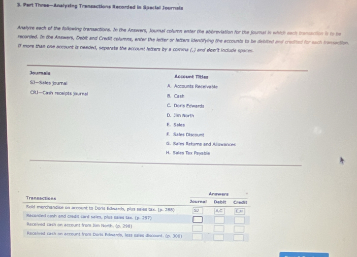 Part Three—Analyzing Transactions Recorded in Special Journals
Analyze each of the following transactions. In the Answers, Journal column enter the abbreviation for the journal in which each transaction is to be
recorded. In the Answers, Debit and Credit columns, enter the letter or letters identifying the accounts to be debited and credited for each transaction.
If more than one account is needed, separate the account letters by a comma (,) and don't include spaces.
Journals Account Titles
SJ—Sales joumal A. Accounts Receivable
CRJ—Cash recelpts journal B. Cash
C. Doris Edwards
D. Jim North
E. Sales
F. Sales Discount
G. Sales Retums and Allowances
H. Sales Tax Payable