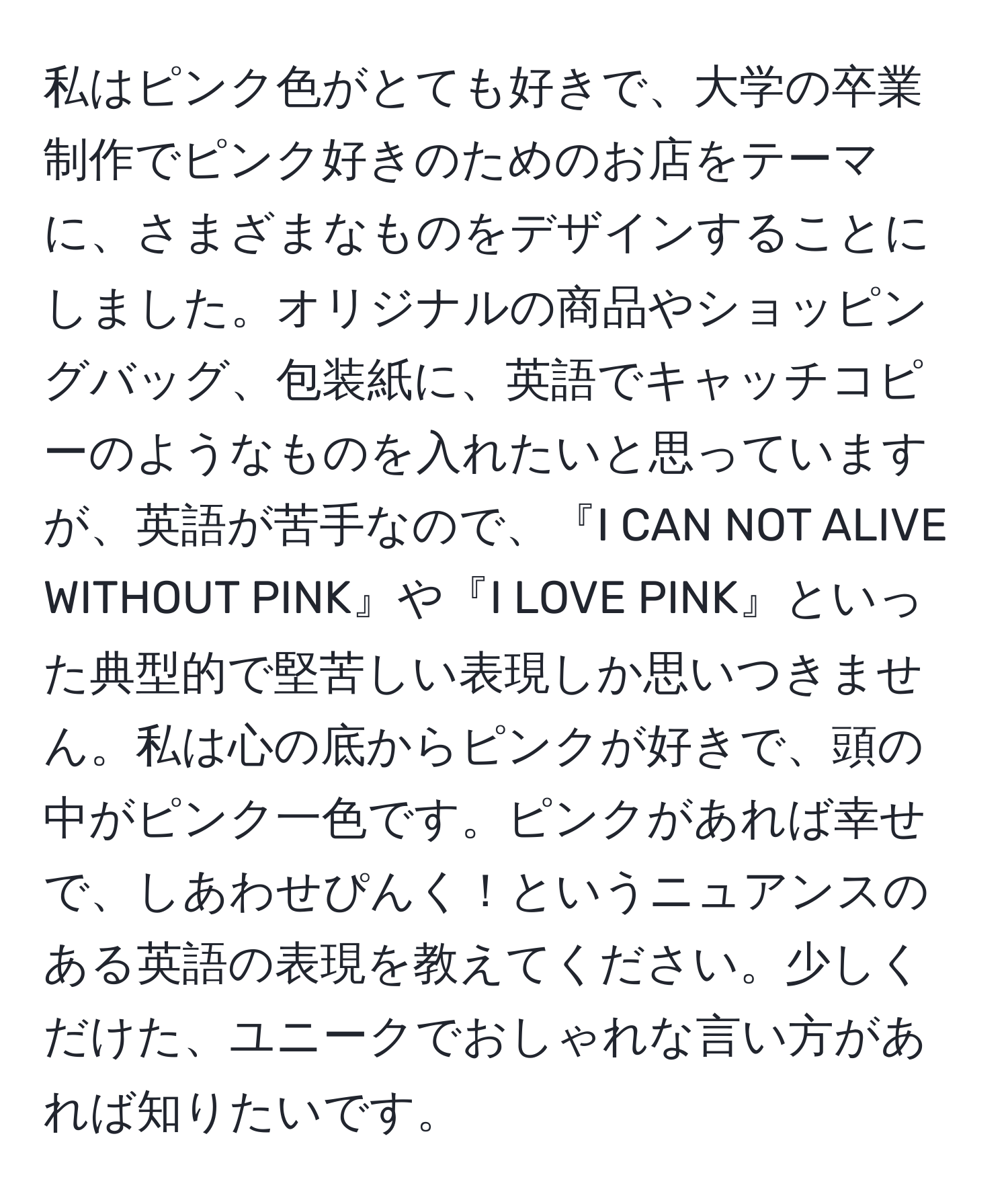 私はピンク色がとても好きで、大学の卒業制作でピンク好きのためのお店をテーマに、さまざまなものをデザインすることにしました。オリジナルの商品やショッピングバッグ、包装紙に、英語でキャッチコピーのようなものを入れたいと思っていますが、英語が苦手なので、『I CAN NOT ALIVE WITHOUT PINK』や『I LOVE PINK』といった典型的で堅苦しい表現しか思いつきません。私は心の底からピンクが好きで、頭の中がピンク一色です。ピンクがあれば幸せで、しあわせぴんく！というニュアンスのある英語の表現を教えてください。少しくだけた、ユニークでおしゃれな言い方があれば知りたいです。