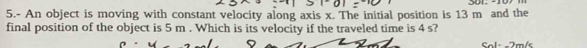 5.- An object is moving with constant velocity along axis x. The initial position is 13 m and the 
final position of the object is 5 m. Which is its velocity if the traveled time is 4 s? 
Sal- -2m/s