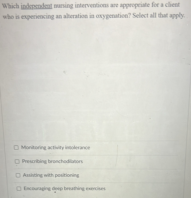 Which independent nursing interventions are appropriate for a client
who is experiencing an alteration in oxygenation? Select all that apply.
Monitoring activity intolerance
Prescribing bronchodilators
Assisting with positioning
Encouraging deep breathing exercises