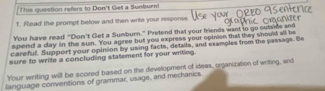 This question refers to Don't Get a Sunburn! 
1. Read the prompt below and then write your response. 
You have read “Don’t Get a Sunburn.” Pretend that your friends want to go outside and 
spend a day in the sun. You agree but you express your opinion that they should all be 
careful. Support your opinion by using facts, details, and examples from the passage. Be 
sure to write a concluding statement for your writing. 
Your writing will be scored based on the development of ideas, organization of writing, and 
language conventions of grammar, usage, and mechanics.