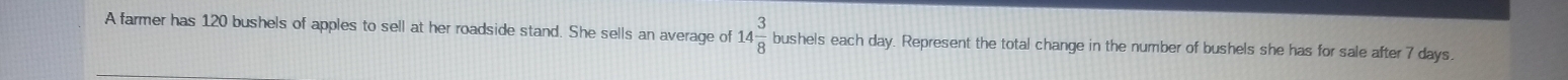 A farmer has 120 bushels of apples to sell at her roadside stand. She sells an average of 14 3/8  bushels each day. Represent the total change in the number of bushels she has for sale after 7 days.