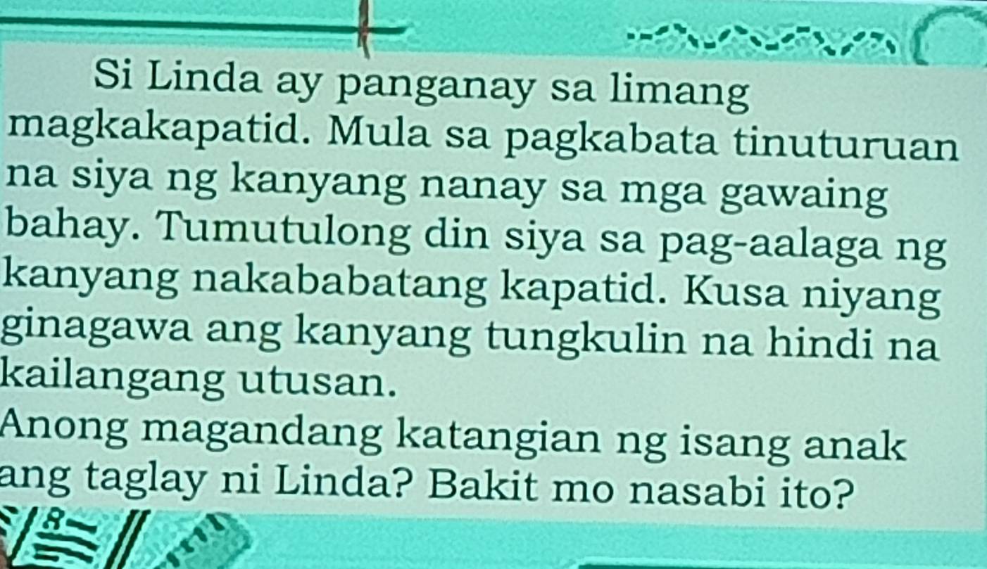 Si Linda ay panganay sa limang 
magkakapatid. Mula sa pagkabata tinuturuan 
na siya ng kanyang nanay sa mga gawaing 
bahay. Tumutulong din siya sa pag-aalaga ng 
kanyang nakababatang kapatid. Kusa niyang 
ginagawa ang kanyang tungkulin na hindi na 
kailangang utusan. 
Anong magandang katangian ng isang anak 
ang taglay ni Linda? Bakit mo nasabi ito?