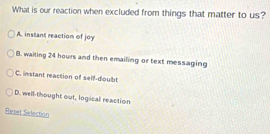 What is our reaction when excluded from things that matter to us?
A. instant reaction of joy
B. waiting 24 hours and then emailing or text messaging
C. instant reaction of self-doubt
D. well-thought out, logical reaction
Reset Selection