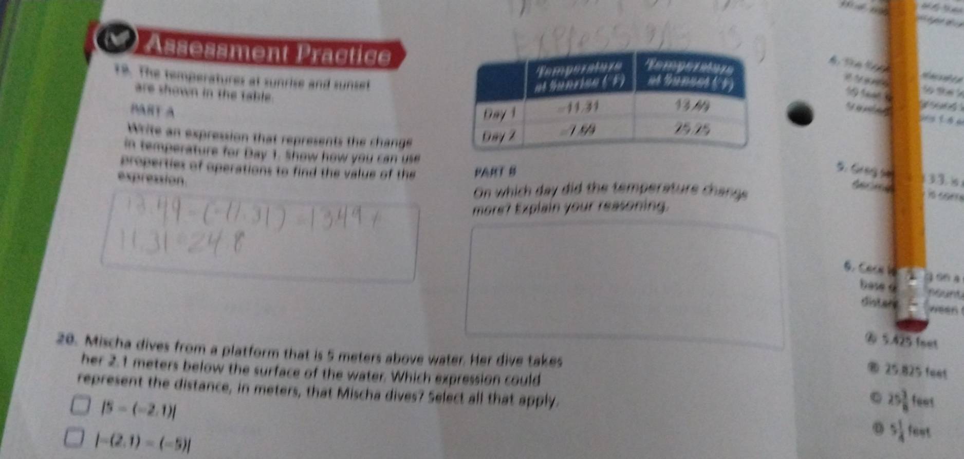 () Assessment Practice
18. The temperatures at sunrise and sunset
1 S 1 t the k
are shown in the table .
PART A 
y t h 
Write an expression that represents the change
in temperature for Day 1. Show how you can use
properties of operations to find the value of the PART B
5. Grng se
expression. 33.s
On which day did the temperature change

more? Explain your reasoning.
6. Care le
3 96 a
base 9 neunt
distare ween
⑥ 5.425 feet
20. Mischa dives from a platform that is 5 meters above water. Her dive takes
® 25.825 feet
her 2.1 meters below the surface of the water. Which expression could 25 3/8  fees
represent the distance, in meters, that Mischa dives? Select all that apply.
|5-(-2,1)|
|-(2.1)-(-5)|
o 5 1/4  fent