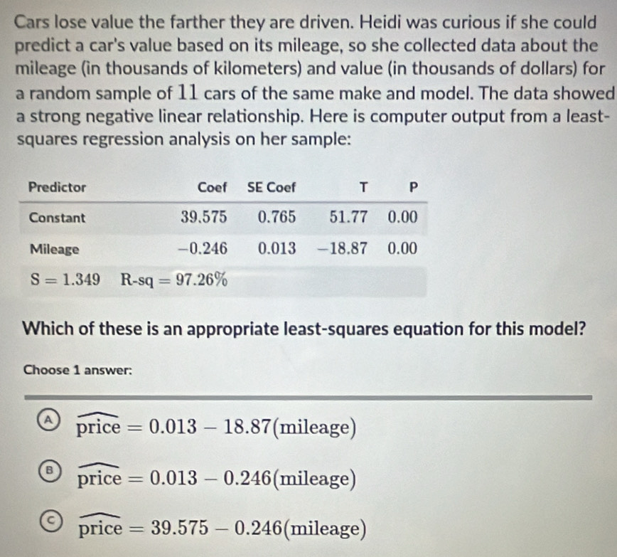 Cars lose value the farther they are driven. Heidi was curious if she could
predict a car's value based on its mileage, so she collected data about the
mileage (in thousands of kilometers) and value (in thousands of dollars) for
a random sample of 11 cars of the same make and model. The data showed
a strong negative linear relationship. Here is computer output from a least-
squares regression analysis on her sample:
Which of these is an appropriate least-squares equation for this model?
Choose 1 answer:
a widehat price=0.013-18.87( (x) mileage)

a widehat price=0.013-0.246 (mileage)
a widehat price=39.575-0.246 (mileage)