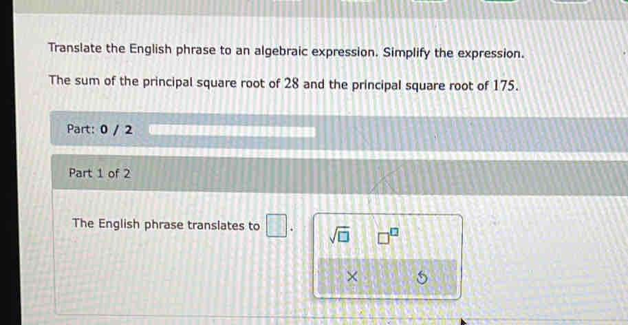 Translate the English phrase to an algebraic expression. Simplify the expression. 
The sum of the principal square root of 28 and the principal square root of 175. 
Part: 0 / 2 ================= 
Part 1 of 2 
The English phrase translates to □. sqrt(□ ) □^(□)
×