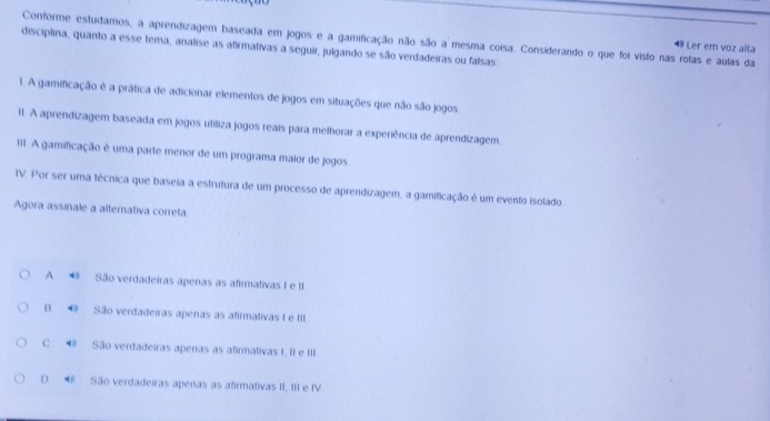 Conforme estudamos, a aprendizagem baseada em jogos e a gamificação não são a mesma coisa. Considerando o que foi visto nas rotas e aulas da
49 Ler em voz alta
disciplina, quanto a esse tema, analise as afirmativas a seguir, julgando se são verdadeiras ou falsas
1. A gamificação é a prática de adicionar elementos de jogos em situações que não são jogos
11. A aprendizagem baseada em jogos utiliza jogos reais para melhorar a experiência de aprendizagem.
III. A gamificação é uma parte menor de um programa maior de jogos
IV. Por ser uma técnica que baseia a estrutura de um processo de aprendizagem, a gamificação é um evento isolado
Agora assinale a altemativa correta
A * São verdadeiras apenas as afirmativas I e II
θ ∞ São verdadeiras apenas as afirmativas I e III.
C ◀ São verdadeiras apenas as afirmativas I. II e III
D * São verdadeiras apenas as afirmativas II, III e IV