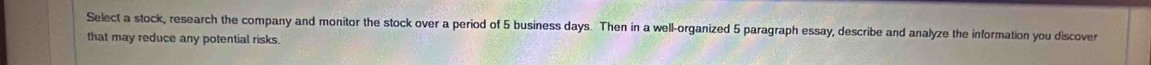 Select a stock, research the company and monitor the stock over a period of 5 business days. Then in a well-organized 5 paragraph essay, describe and analyze the information you discover 
that may reduce any potential risks.