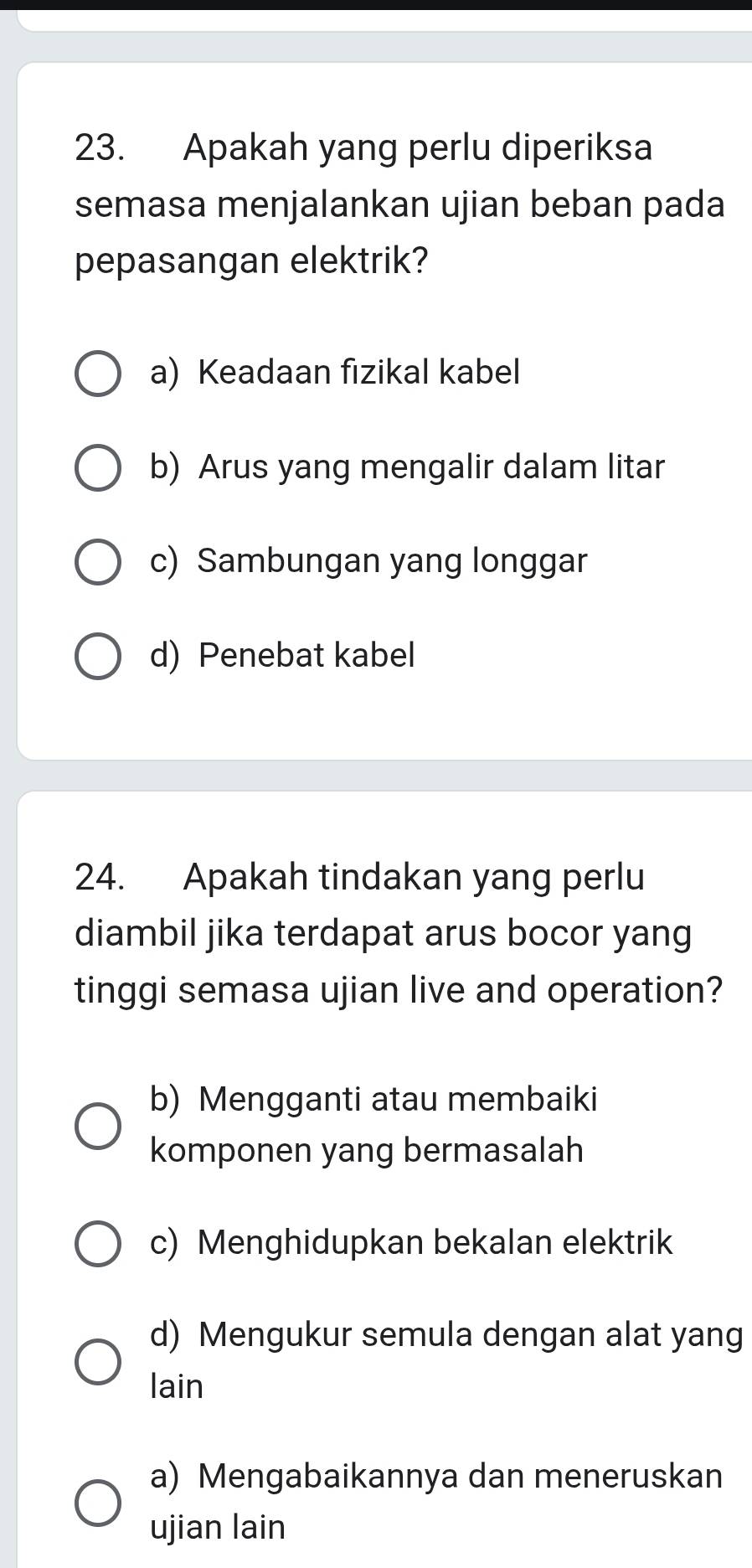 Apakah yang perlu diperiksa
semasa menjalankan ujian beban pada
pepasangan elektrik?
a) Keadaan fizikal kabel
b) Arus yang mengalir dalam litar
c) Sambungan yang longgar
d) Penebat kabel
24. Apakah tindakan yang perlu
diambil jika terdapat arus bocor yang
tinggi semasa ujian live and operation?
b) Mengganti atau membaiki
komponen yang bermasalah
c) Menghidupkan bekalan elektrik
d) Mengukur semula dengan alat yang
lain
a) Mengabaikannya dan meneruskan
ujian lain