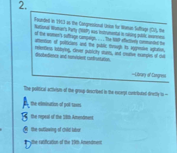 Founded in 1913 as the Congressional Union for Woman Suffrage (CJ), the
National Woman's Party (NWP) was instrumental in raising public awareness
of the women's suffrage campaign. . . The NIP effectively commanded the
attention of politicians and the public through its aggressive agitation,
relentless lobbying, clever publicity sturts, and creative examples of culi
disobedience and nonvigient confrontation.
—Litrary of Congress
The political activism of the group described in the excerpt contributed directly to
a the elimination of poll taxes
the repeal of the 18th Amendment
A the outlawing of child labor
the ratification of the 19th Amendment