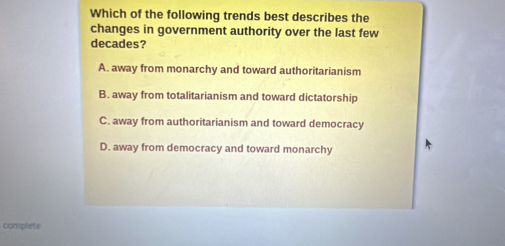 Which of the following trends best describes the
changes in government authority over the last few
decades?
A. away from monarchy and toward authoritarianism
B. away from totalitarianism and toward dictatorship
C. away from authoritarianism and toward democracy
D. away from democracy and toward monarchy
complete