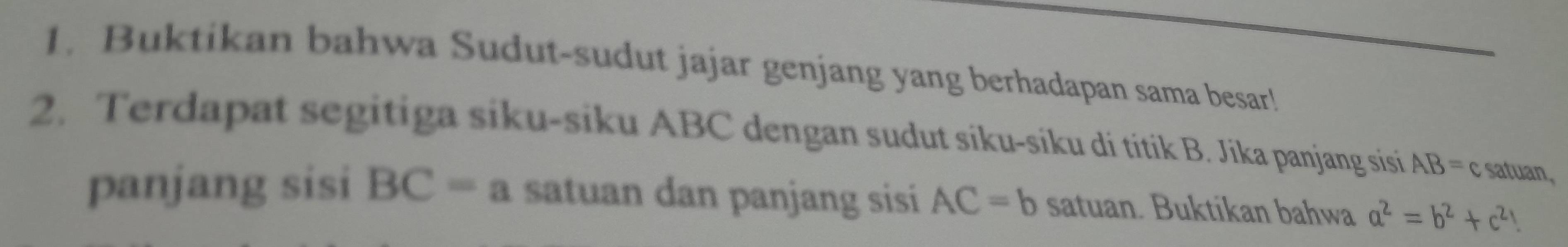 Buktikan bahwa Sudut-sudut jajar genjang yang berhadapan sama besar! 
2. Terdapat segitiga siku-siku ABC dengan sudut siku-siku di titik B. Jika panjang sisi AB= c satuan, 
panjang sisi BC=a satuan dan panjang sisi AC=b satuan. Buktikan bahwa a^2=b^2+c^2 I